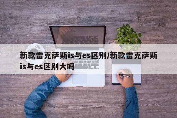 新款雷克萨斯is与es区别/新款雷克萨斯is与es区别大吗