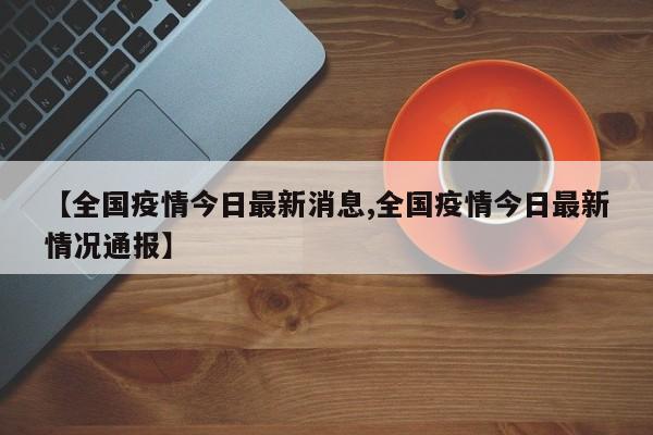 【全国疫情今日最新消息,全国疫情今日最新情况通报】