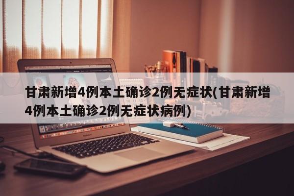 甘肃新增4例本土确诊2例无症状(甘肃新增4例本土确诊2例无症状病例)