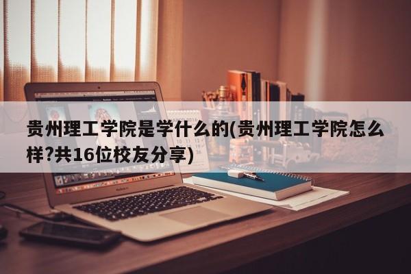 贵州理工学院是学什么的(贵州理工学院怎么样?共16位校友分享)