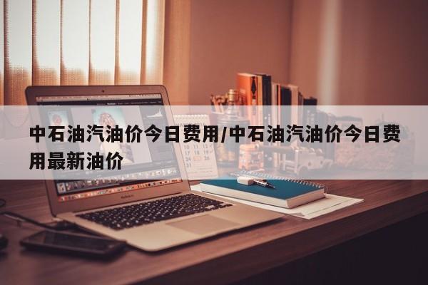 中石油汽油价今日费用/中石油汽油价今日费用最新油价