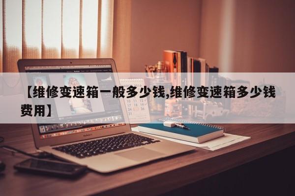 【维修变速箱一般多少钱,维修变速箱多少钱费用】