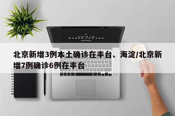 北京新增3例本土确诊在丰台、海淀/北京新增7例确诊6例在丰台