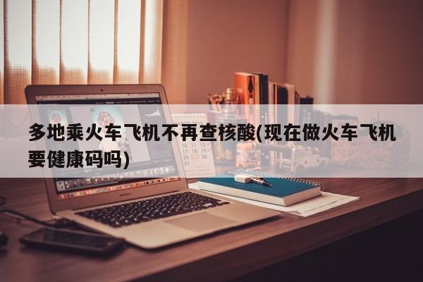 多地乘火车飞机不再查核酸(现在做火车飞机要健康码吗)
