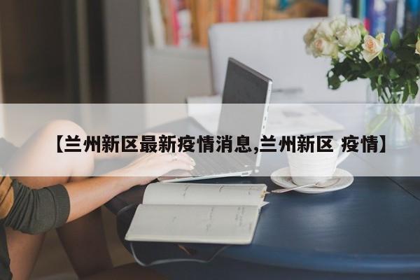 【兰州新区最新疫情消息,兰州新区 疫情】