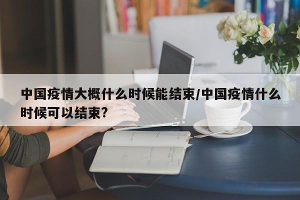 中国疫情大概什么时候能结束/中国疫情什么时候可以结束?
