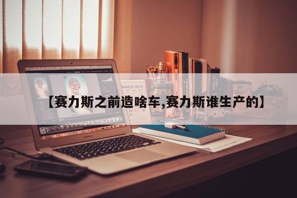 【赛力斯之前造啥车,赛力斯谁生产的】