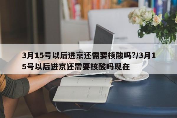 3月15号以后进京还需要核酸吗?/3月15号以后进京还需要核酸吗现在