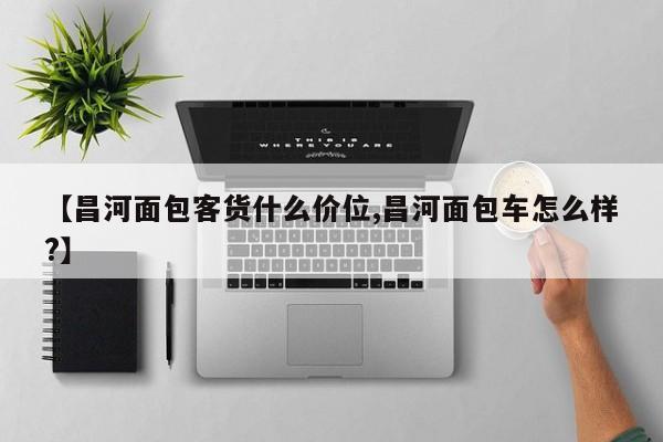 【昌河面包客货什么价位,昌河面包车怎么样?】