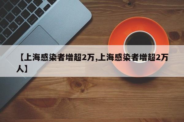 【上海感染者增超2万,上海感染者增超2万人】