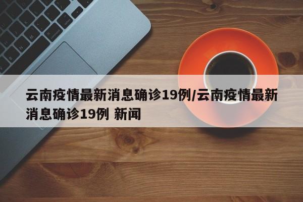 云南疫情最新消息确诊19例/云南疫情最新消息确诊19例 新闻