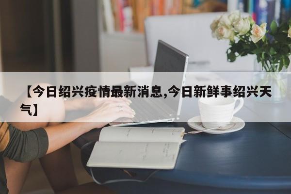 【今日绍兴疫情最新消息,今日新鲜事绍兴天气】