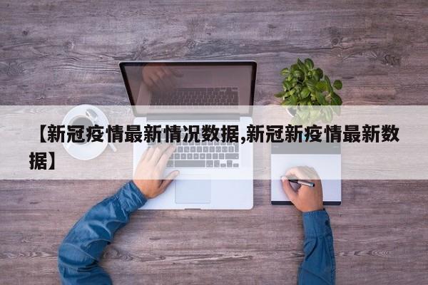 【新冠疫情最新情况数据,新冠新疫情最新数据】