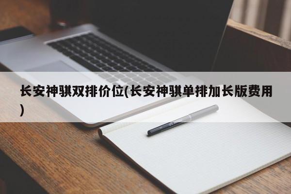 长安神骐双排价位(长安神骐单排加长版费用)