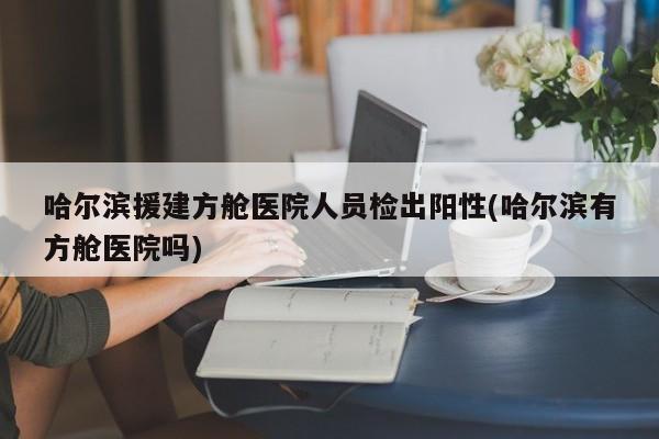 哈尔滨援建方舱医院人员检出阳性(哈尔滨有方舱医院吗)