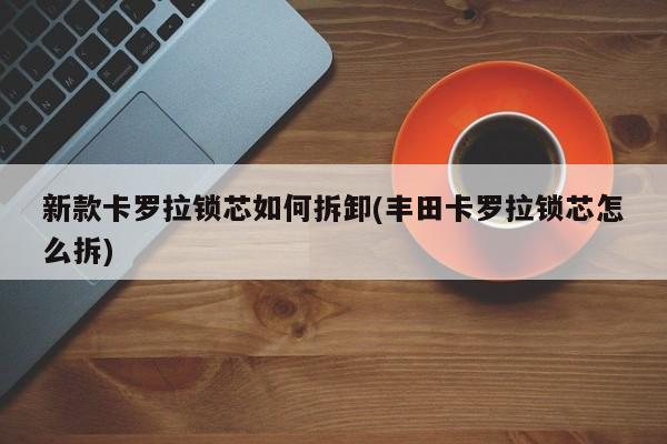 新款卡罗拉锁芯如何拆卸(丰田卡罗拉锁芯怎么拆)