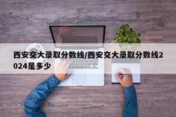 西安交大录取分数线/西安交大录取分数线2024是多少