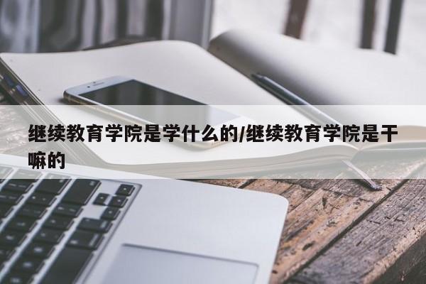 继续教育学院是学什么的/继续教育学院是干嘛的