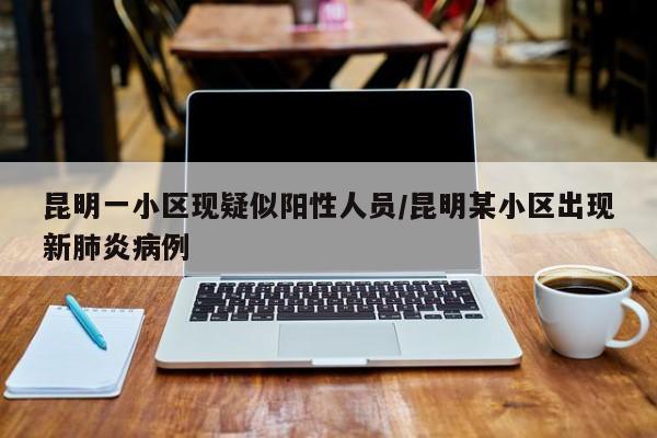 昆明一小区现疑似阳性人员/昆明某小区出现新肺炎病例