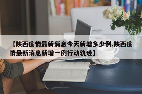 【陕西疫情最新消息今天新增多少例,陕西疫情最新消息新增一例行动轨迹】