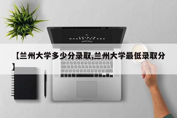 【兰州大学多少分录取,兰州大学最低录取分】