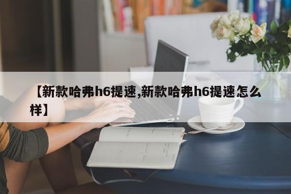【新款哈弗h6提速,新款哈弗h6提速怎么样】