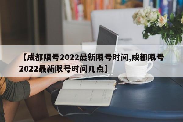 【成都限号2022最新限号时间,成都限号2022最新限号时间几点】