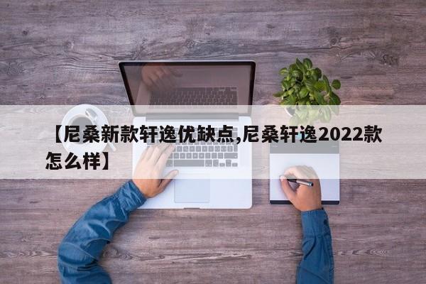 【尼桑新款轩逸优缺点,尼桑轩逸2022款怎么样】