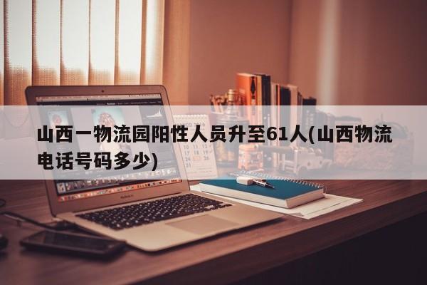 山西一物流园阳性人员升至61人(山西物流电话号码多少)