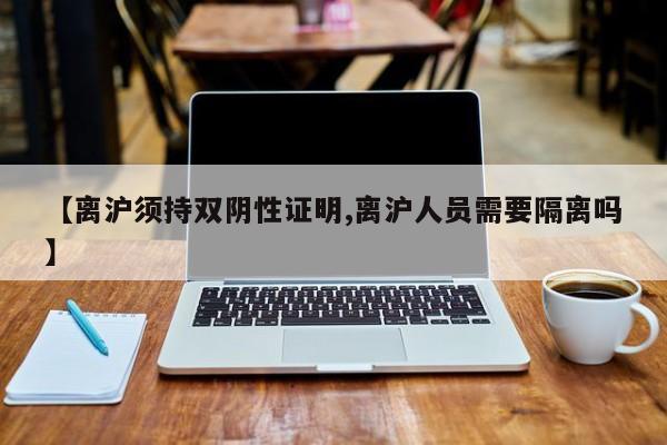 【离沪须持双阴性证明,离沪人员需要隔离吗】