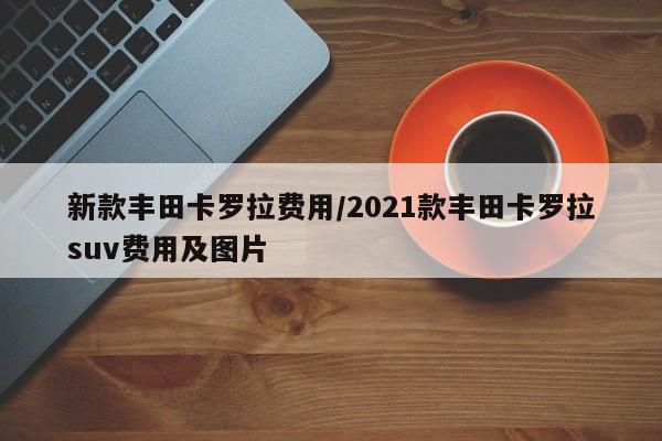 新款丰田卡罗拉费用/2021款丰田卡罗拉suv费用及图片