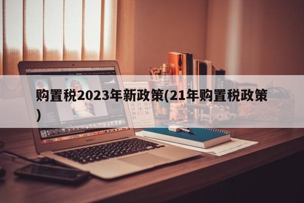 购置税2023年新政策(21年购置税政策)