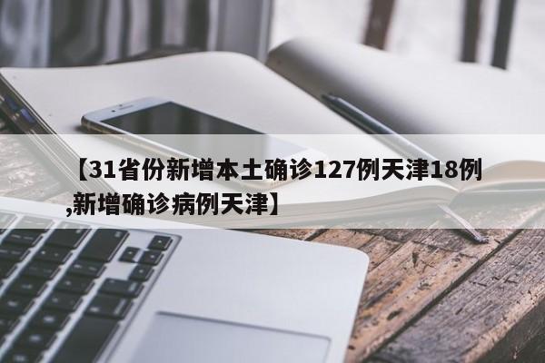 【31省份新增本土确诊127例天津18例,新增确诊病例天津】