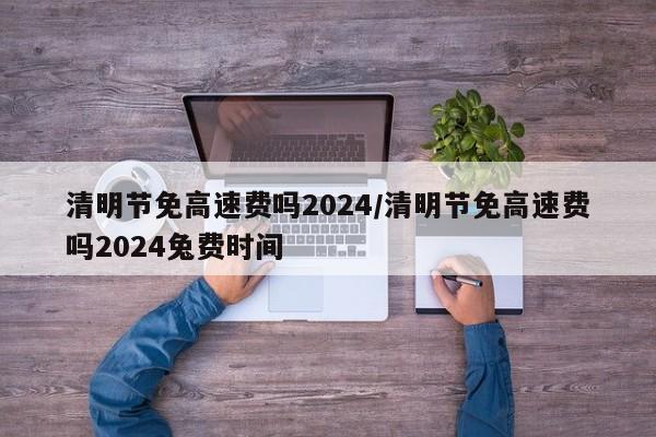 清明节免高速费吗2024/清明节免高速费吗2024兔费时间