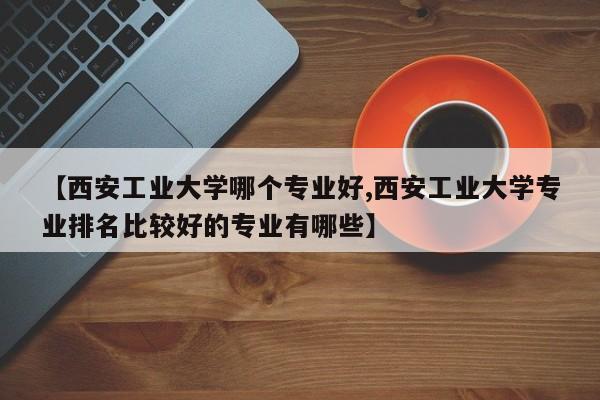 【西安工业大学哪个专业好,西安工业大学专业排名比较好的专业有哪些】