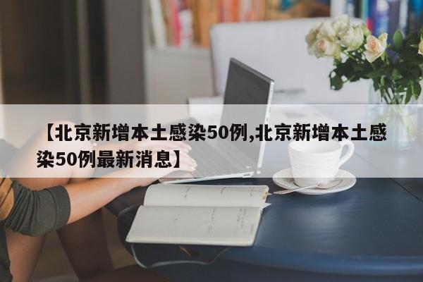 【北京新增本土感染50例,北京新增本土感染50例最新消息】