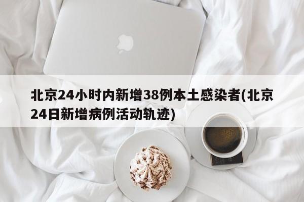 北京24小时内新增38例本土感染者(北京24日新增病例活动轨迹)