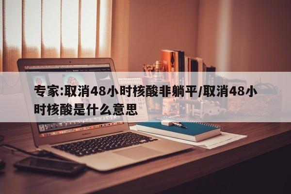 专家:取消48小时核酸非躺平/取消48小时核酸是什么意思