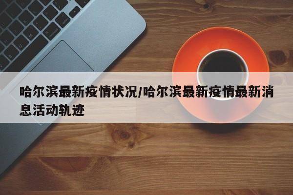 哈尔滨最新疫情状况/哈尔滨最新疫情最新消息活动轨迹