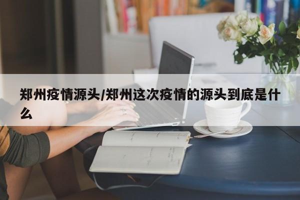 郑州疫情源头/郑州这次疫情的源头到底是什么