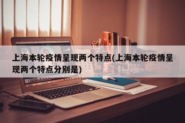 上海本轮疫情呈现两个特点(上海本轮疫情呈现两个特点分别是)