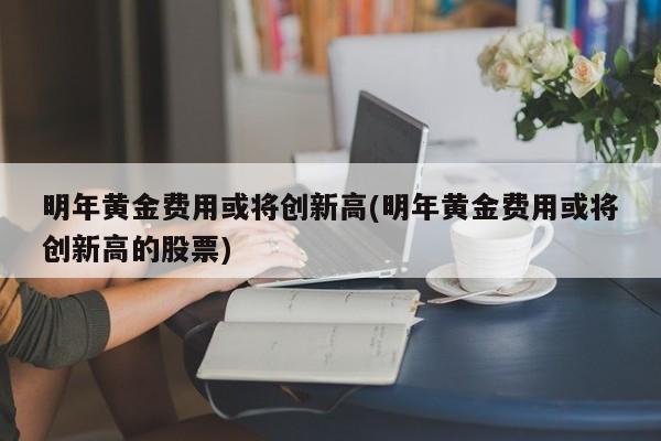 明年黄金费用或将创新高(明年黄金费用或将创新高的股票)