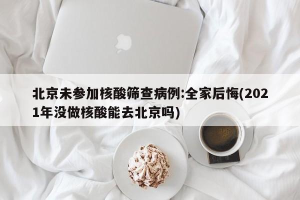 北京未参加核酸筛查病例:全家后悔(2021年没做核酸能去北京吗)