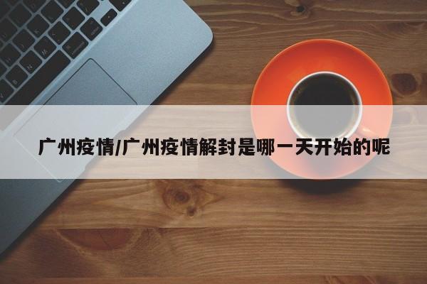 广州疫情/广州疫情解封是哪一天开始的呢