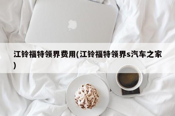 江铃福特领界费用(江铃福特领界s汽车之家)