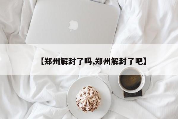 【郑州解封了吗,郑州解封了吧】