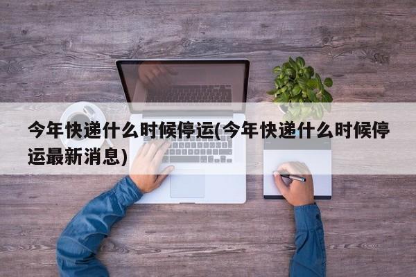 今年快递什么时候停运(今年快递什么时候停运最新消息)