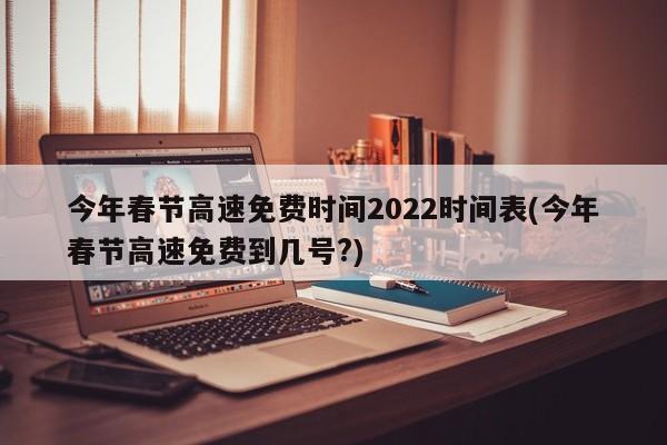 今年春节高速免费时间2022时间表(今年春节高速免费到几号?)