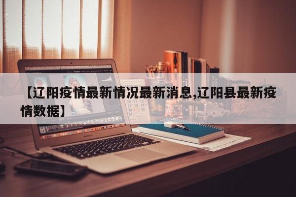 【辽阳疫情最新情况最新消息,辽阳县最新疫情数据】