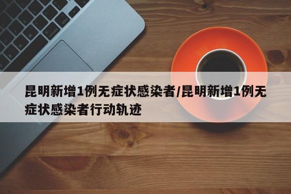 昆明新增1例无症状感染者/昆明新增1例无症状感染者行动轨迹